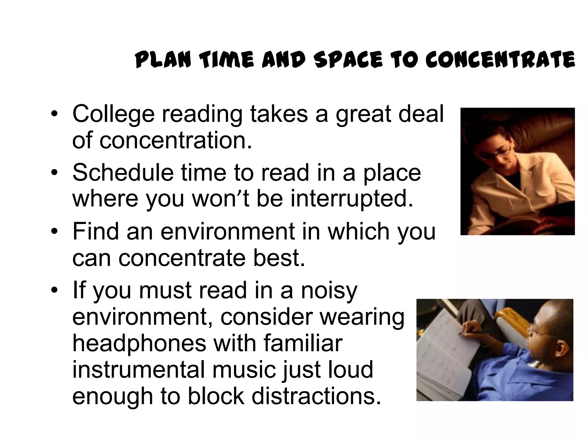 Plan Time and Space to Concentrate

• College reading takes a great deal
  of concentration.
• Schedule time to read in a place
  where you won’t be interrupted.
• Find an environment in which you
  can concentrate best.
• If you must read in a noisy
  environment, consider wearing
  headphones with familiar
  instrumental music just loud
  enough to block distractions.
 