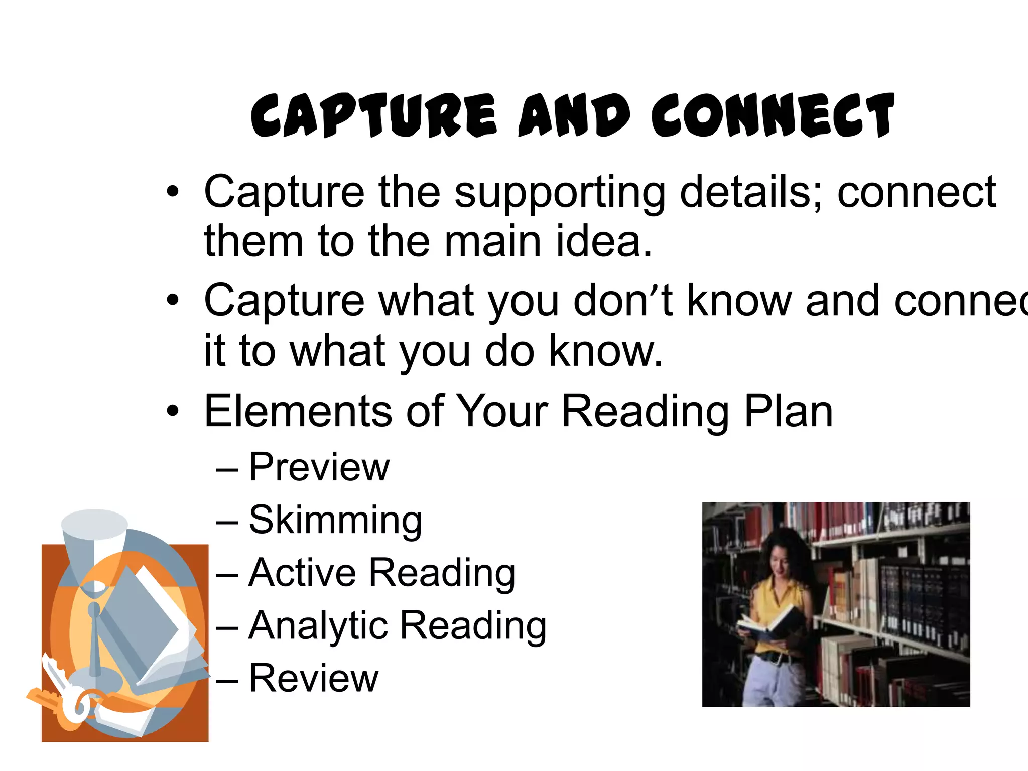 Capture and Connect
• Capture the supporting details; connect
  them to the main idea.
• Capture what you don’t know and connec
  it to what you do know.
• Elements of Your Reading Plan
  – Preview
  – Skimming
  – Active Reading
  – Analytic Reading
  – Review
 