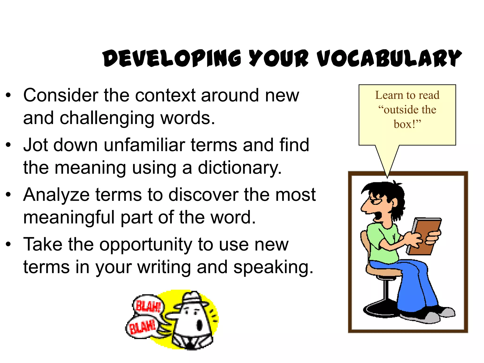 Developing Your Vocabulary
• Consider the context around new       Learn to read
                                        “outside the
  and challenging words.                   box!”
• Jot down unfamiliar terms and find
  the meaning using a dictionary.
• Analyze terms to discover the most
  meaningful part of the word.
• Take the opportunity to use new
  terms in your writing and speaking.
 