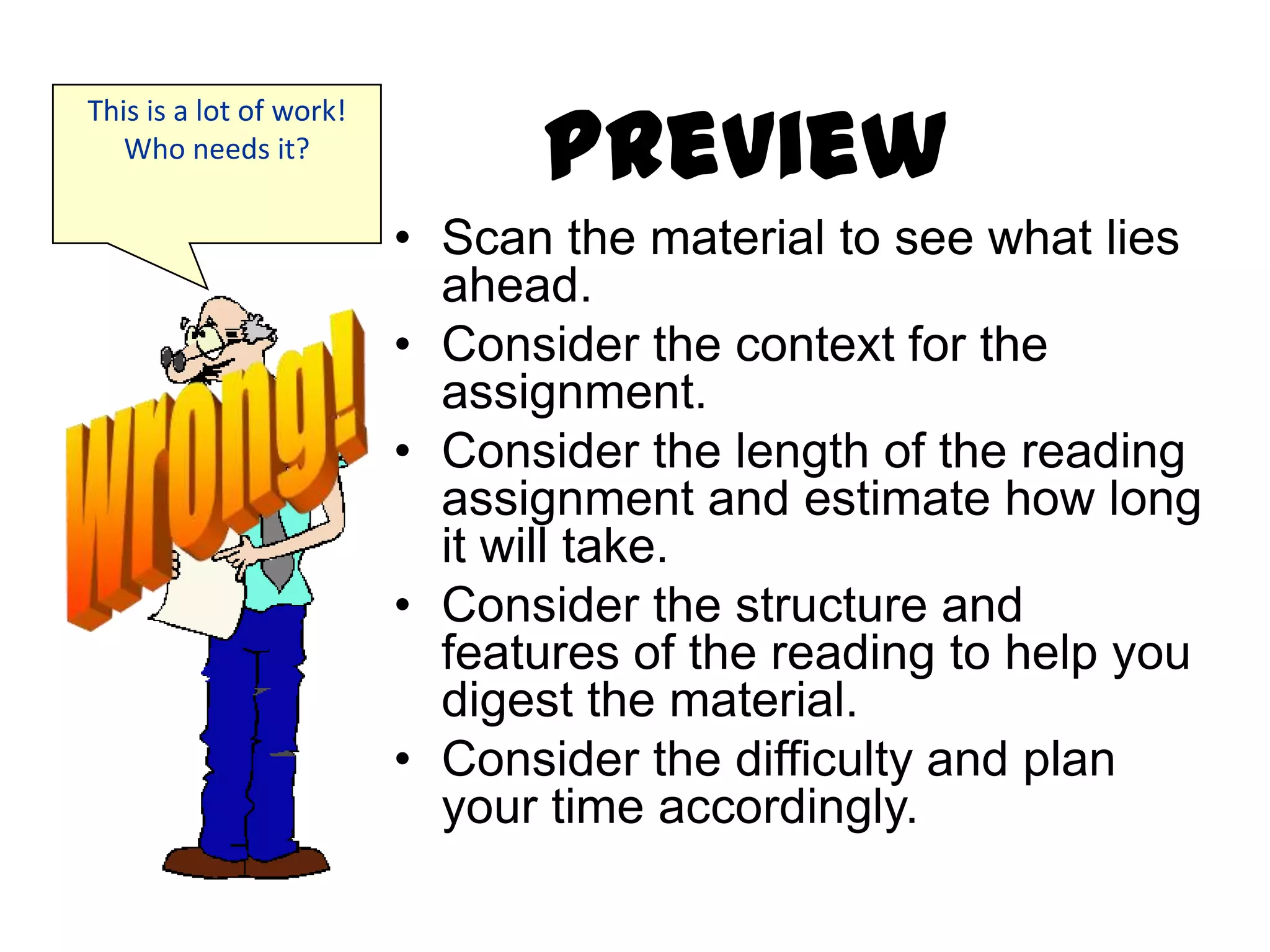 Preview
This is a lot of work!
   Who needs it?


                         • Scan the material to see what lies
                           ahead.
                         • Consider the context for the
                           assignment.
                         • Consider the length of the reading
                           assignment and estimate how long
                           it will take.
                         • Consider the structure and
                           features of the reading to help you
                           digest the material.
                         • Consider the difficulty and plan
                           your time accordingly.
 