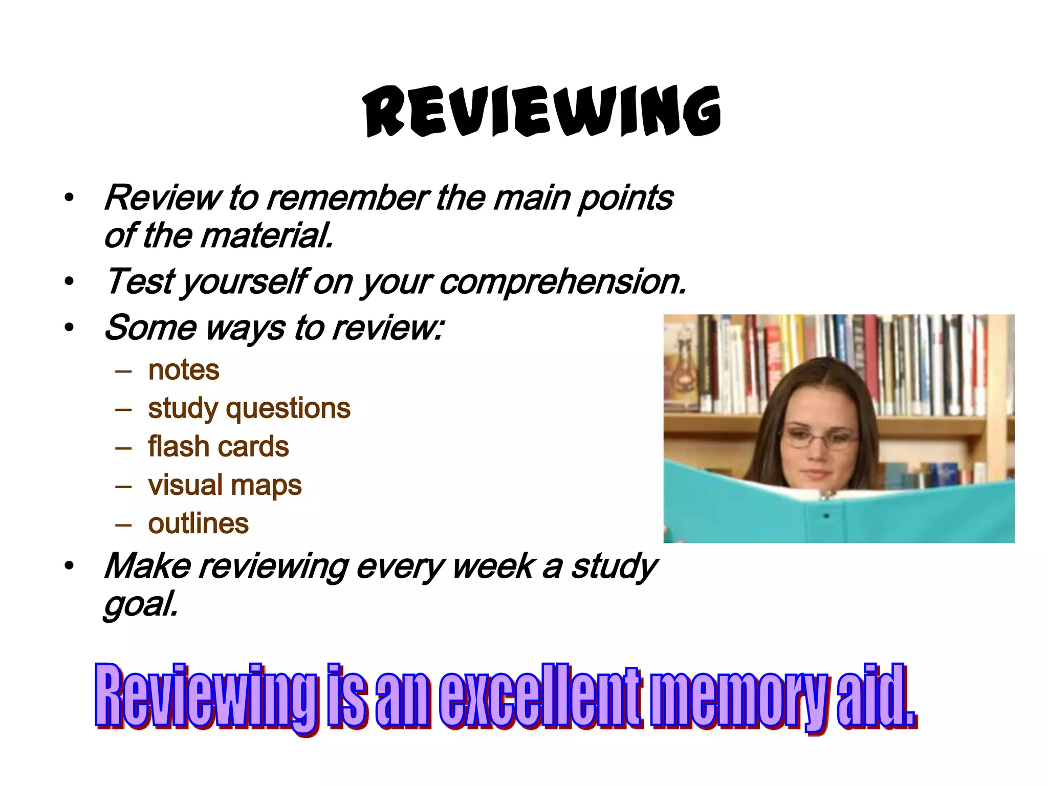 Reviewing
• Review to remember the main points
  of the material.
• Test yourself on your comprehension.
• Some ways to review:
   –   notes
   –   study questions
   –   flash cards
   –   visual maps
   –   outlines
• Make reviewing every week a study
  goal.
 