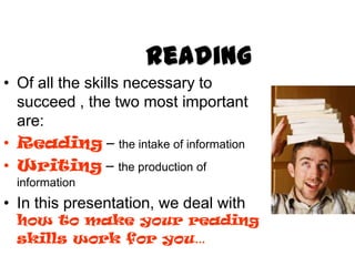 Reading
• Of all the skills necessary to
  succeed , the two most important
  are:
• Reading – the intake of information
• Writing – the production of
  information
• In this presentation, we deal with
  how to make your reading
  skills work for you…
 