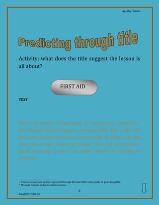 Ayesha, Tahira
8
READING SKILLS
FIRST AID
Activity: what does the title suggest the lesson is
all about?
TEXT
First aid means responding to emergency situations.
Accidents2 always happen unexpectedly. But a life can
be saved by having a basic knowledge of what to doing
emergency and knowing proper first aid procedures.
Basic training in first aid skills should be taught in
schools3.
2 If not so severe and can be recovered through first aid. Otherwise prefer to go to hospitals.
3 Through lessons and general discussions.
 