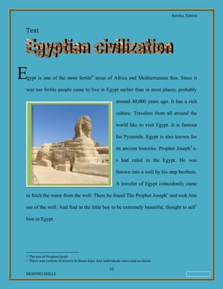 Ayesha, Tahira
10
READING SKILLS
Text
gypt is one of the most fertileiv
areas of Africa and Mediterranean Sea. Since it
was too fertile people came to live in Egypt earlier than in most places, probably
around 40,000 years ago. It has a rich
culture. Travelers from all around the
world like to visit Egypt. It is famous
for Pyramids. Egypt is also known for
its ancient histories. Prophet Joseph4
a.
s had ruled in the Egypt. He was
thrown into a well by his step brothers.
A traveler of Egypt coincidently came
to fetch the water from the well. There he found The Prophet Josephv
and took him
out of the well. And find in the little boy to be extremely beautiful, thought to sell5
him in Egypt.
4 The son of Prophet Jacob
5 There was custom of slavery in those days. And individuals were sold as slaves
E
 