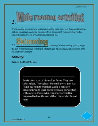 Ayesha, Tahira
11
READING SKILLS
2.
While reading activities help in recognizing the patterns of text through skimming,
making inferences, deducing meanings from the context. Among while reading
activities some involve are skimming, scanning etc.
2.1 Skimmingvi
means reading quickly to get
the gist or the main idea of the text. Students can be asked general questions, or to
put the title on the text
Activity:
Suggest the title of the text
______________________________________________________
Books are a source of comfort for us. They are
safe shelter. Throughout human history man has
found peace in the written work. Books are
bridges through their pages we make our contact
with society. Those who read more are better
prepared to face the world than those who do not
read.
 