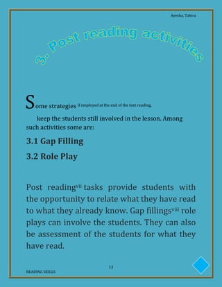 Ayesha, Tahira
13
READING SKILLS
ome strategies if employed at the end of the text reading,
keep the students still involved in the lesson. Among
such activities some are:
3.1 Gap Filling
3.2 Role Play
Post readingvii tasks provide students with
the opportunity to relate what they have read
to what they already know. Gap fillingsviii role
plays can involve the students. They can also
be assessment of the students for what they
have read.
S
 