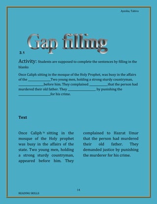 Ayesha, Tahira
14
READING SKILLS
3.1
Activity: Students are supposed to complete the sentences by filling in the
blanks
Once Caliph sitting in the mosque of the Holy Prophet, was busy in the affairs
of the _________________Two young men, holding a strong sturdy countryman,
___________________before him. They complained ______________that the person had
murdered their old father. They _____________________ by punishing the
________________________for his crime.
Text
Once Caliph ix sitting in the
mosque of the Holy prophet
was busy in the affairs of the
state. Two young men, holding
a strong sturdy countryman,
appeared before him. They
complained to Hazrat Umar
that the person had murdered
their old father. They
demanded justice by punishing
the murderer for his crime.
 