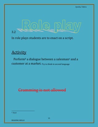 Ayesha, Tahira
15
READING SKILLS
3.2
In role plays students are to enact on a script.
Activity
Perform6 a dialogue between a salesmanx and a
customer at a market.Try to think in second language
Act out7 the conversation between a
sales man and a customer at the clothes’
shop.
TryCramming is not allowed
6 Enact
 