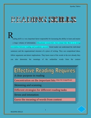 Ayesha, Tahira
1
READING SKILLS
eading skill is a very important factor responsible for increasing the ability to learn and master
a large volume of information. Educational researchers have found that there is a strong
correlation between reading and academic successi
. Good reader can understand the individual
sentences and the organizational structure of a piece of writing. They can comprehend ideas,
follow arguments and detect implications. They know most of the words in the text already they
can also determine the meanings of the unfamiliar words from the context
R
A clear purpose in reading
Concentration on the important bits skips the insignificant
Skimming and scanning
Different strategies for different reading tasks
Stress and intonation
Guess the meaning of words from context
 