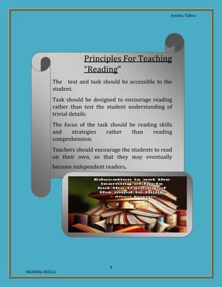 Ayesha, Tahira
4
READING SKILLS
Principles For Teaching
“Reading”
The text and task should be accessible to the
student.
Task should be designed to encourage reading
rather than test the student understanding of
trivial details.
The focus of the task should be reading skills
and strategies rather than reading
comprehension.
Teachers should encourage the students to read
on their own, so that they may eventually
become independent readers.
 