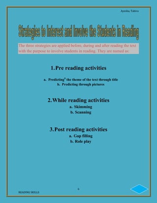 Ayesha, Tahira
6
READING SKILLS
The three strategies are applied before, during and after reading the text
with the purpose to involve students in reading. They are named as:
1.Pre reading activities
a. Predictingii
the theme of the text through title
b. Predicting through pictures
2.While reading activities
a. Skimming
b. Scanning
3.Post reading activities
a. Gap filling
b. Role play
 