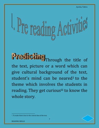 Ayesha, Tahira
7
READING SKILLS
Through the title of
the text, picture or a word which can
give cultural background of the text,
student’s mind can be neared1 to the
theme which involves the students in
reading. They get curiousiii to know the
whole story.
1. To make them close to the central idea of the text.
 