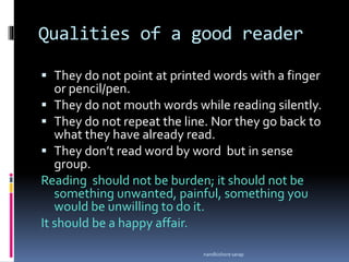 Qualities of a good reader
 They do not point at printed words with a finger
or pencil/pen.
 They do not mouth words while reading silently.
 They do not repeat the line. Nor they go back to
what they have already read.
 They don’t read word by word but in sense
group.
Reading should not be burden; it should not be
something unwanted, painful, something you
would be unwilling to do it.
It should be a happy affair.
nandkishore sarap
 
