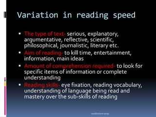Variation in reading speed
 The type of text- serious, explanatory,
argumentative, reflective, scientific,
philosophical, journalistic, literary etc.
 Aim of reading- to kill time, entertainment,
information, main ideas
 Amount of comprehension required- to look for
specific items of information or complete
understanding
 Reading skills- eye fixation, reading vocabulary,
understanding of language being read and
mastery over the sub-skills of reading
nandkishore sarap
 