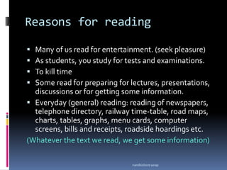 Reasons for reading
 Many of us read for entertainment. (seek pleasure)
 As students, you study for tests and examinations.
 To kill time
 Some read for preparing for lectures, presentations,
discussions or for getting some information.
 Everyday (general) reading: reading of newspapers,
telephone directory, railway time-table, road maps,
charts, tables, graphs, menu cards, computer
screens, bills and receipts, roadside hoardings etc.
(Whatever the text we read, we get some information)
nandkishore sarap
 