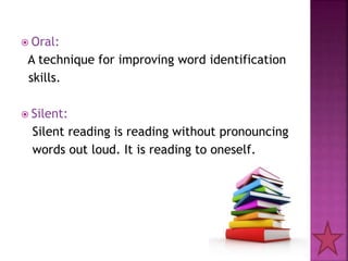 Oral:
A technique for improving word identification
skills.
 Silent:
Silent reading is reading without pronouncing
words out loud. It is reading to oneself.
 