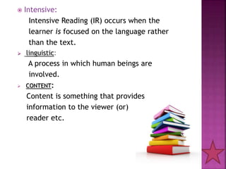  Intensive:
Intensive Reading (IR) occurs when the
learner is focused on the language rather
than the text.
 linguistic:
A process in which human beings are
involved.
 CONTENT:
Content is something that provides
information to the viewer (or)
reader etc.
 