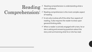 Reading
Comprehension:
 Reading comprehension is understanding what a
text is all about.
 Reading comprehension is the most complex aspect
of reading.
 It not only involves all of the other four aspects of
reading, it also requires the reader to draw upon
general thinking skills.
 When a reader is actively engaged with a text, he or
she is asking and answering questions about the
story and summarizing what he or she has read.
 