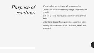 Purpose of
reading:
When reading any text, you will be expected to
• Understand the main idea in a passage, understand the
gist of it
• pick out specific, individual pieces of information from
a text
• understand ideas or feelings a writer presents in a text
• identify and understand writer's attitudes, beliefs and
argument
 