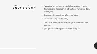 Scanning: • Scanning is a technique used when a person tries to
find a specific item such as a telephone number, a date,
a time, etc.
• For example, scanning a telephone book:
• You are looking for it quickly.
• You know what you are searching for (key words and
names).
• you ignore anything you are not looking for
 