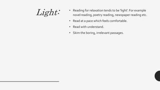 Light: • Reading for relaxation tends to be 'light'. For example
novel reading, poetry reading, newspaper reading etc.
• Read at a pace which feels comfortable.
• Read with understand.
• Skim the boring, irrelevant passages.
 