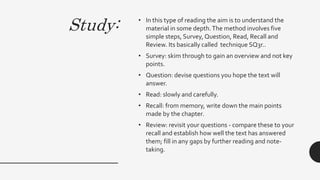 Study: • In this type of reading the aim is to understand the
material in some depth.The method involves five
simple steps, Survey, Question, Read, Recall and
Review. Its basically called technique SQ3r..
• Survey: skim through to gain an overview and not key
points.
• Question: devise questions you hope the text will
answer.
• Read: slowly and carefully.
• Recall: from memory, write down the main points
made by the chapter.
• Review: revisit your questions - compare these to your
recall and establish how well the text has answered
them; fill in any gaps by further reading and note-
taking.
 