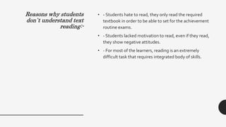 Reasons why students
don`t understand text
reading:-
• - Students hate to read, they only read the required
textbook in order to be able to set for the achievement
routine exams.
• - Students lacked motivation to read, even if they read,
they show negative attitudes.
• - For most of the learners, reading is an extremely
difficult task that requires integrated body of skills.
 