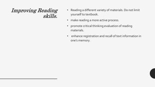 Improving Reading
skills.
• Reading a different variety of materials. Do not limit
yourself to textbook.
• make reading a more active process.
• promote critical thinking evaluation of reading
materials.
• enhance registration and recall of text information in
one’s memory.
 