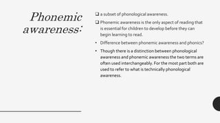 Phonemic
awareness:
 a subset of phonological awareness.
 Phonemic awareness is the only aspect of reading that
is essential for children to develop before they can
begin learning to read.
• Difference between phonemic awareness and phonics?
• Though there is a distinction between phonological
awareness and phonemic awareness the two terms are
often used interchangeably. For the most part both are
used to refer to what is technically phonological
awareness.
 
