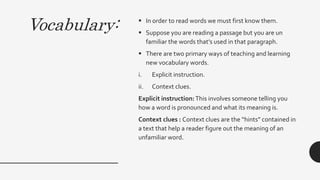 Vocabulary:  In order to read words we must first know them.
 Suppose you are reading a passage but you are un
familiar the words that’s used in that paragraph.
 There are two primary ways of teaching and learning
new vocabulary words.
i. Explicit instruction.
ii. Context clues.
Explicit instruction:This involves someone telling you
how a word is pronounced and what its meaning is.
Context clues : Context clues are the “hints” contained in
a text that help a reader figure out the meaning of an
unfamiliar word.
 