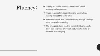 Fluency:  Fluency is a reader’s ability to read with speed,
accuracy and expression.
 Thus it requires him to combine and use multiple
reading skills at the same time.
 A reader must be able to move quickly enough through
a text to develop meaning.
 If he is bogged down reading each individual word, he
is not able to create an overall picture in his mind of
what the text is saying.
 