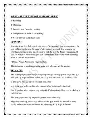 WHAT ARE THE TYPES OF READING SKILLS?
1. Scanning
2. Skimming
3. Intensive and Extensive reading
4. Comprehension and Critical reading
5. Vocabulary or word attack skills
SCANNING
Scanning is used to find a particular piece of information. Run your eyes over the
text looking for the specific piece of information you need. Use scanning on
schedules, meeting plans, etc. in order to find the specific details you require. If
you see words or phrases that you don'tunderstand, don't worry when scanning.
What is specific information?
• Dates , Places, Names and Page numbers
This technique is used to assess the value and relevance of the reading.
SKIMMING
The technique you use when you're going through a newspaper or magazine: you
read quickly to get the main points, and skip over the detail. It's useful to skim:
to preview a passage before you read it in detail
to refresh your understanding of a passage after you've read it in detail.
Use skimming when you're trying to decide if a bookin the library or bookshop is
right for you
The Newspaper (quickly to get the general news of the day)
Magazines (quickly to discover which articles you would like to read in more
detail) and the Business and Travel Brochures (quickly to get informed)
 