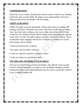 COMPREHENSION
Means that you as a reader should predict what the author is about to say. Reading
extensively gives you this ability. By doing so your understanding of the text is
enhanced and you become familiar with the reading.
CRITICAL READING
Enables the reader to see the relationship of ideas and use these in reading with
meaning and fluency. Remember that writers often have specific aims in writing
texts- they often want to influence the way we think and see the world. In other
words texts are sometimes biased. Critical reading means questioning the opinions
of the writer. You have the right to agree or disagree with his/her opinions. This is
an important step in engaging with the text. Examples of questions you can ask
when doing a critical reading:
• Is the text based on fact or opinion
• Do I agree with the authors viewpoint
• Is the text subjective (opinion) or objective (facts)
• Is the text written in a specific time frame
VOCABULARY OR WORD ATTACK SKILLS
The more you read the more you become familiar with difficult words. In other
words by reading extensively you improve your vocabulary. Reading in context
(reading the sentence and understanding the way the word is used in that sentence)
is also a valuable reading skill.
 