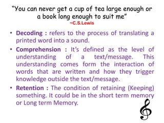 “You can never get a cup of tea large enough or
a book long enough to suit me”
~C.S.Lewis
• Decoding : refers to the process of translating a
printed word into a sound.
• Comprehension : It’s defined as the level of
understanding of a text/message. This
understanding comes form the interaction of
words that are written and how they trigger
knowledge outside the text/message.
• Retention : The condition of retaining (Keeping)
something. It could be in the short term memory
or Long term Memory.
 