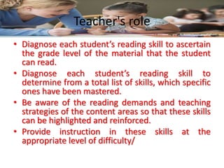 Teacher's role
• Diagnose each student’s reading skill to ascertain
the grade level of the material that the student
can read.
• Diagnose each student’s reading skill to
determine from a total list of skills, which specific
ones have been mastered.
• Be aware of the reading demands and teaching
strategies of the content areas so that these skills
can be highlighted and reinforced.
• Provide instruction in these skills at the
appropriate level of difficulty/
 