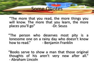 Some Quotes
“The more that you read, the more things you
will know. The more that you learn, the more
places you’ll go” -Dr. Seuss
“The person who deserves most pity is a
lonesome one on a rainy day who doesn’t know
how to read.” - Benjamin Franklin
“Books serve to show a man that those original
thoughts of his aren’t very new after all.”
- Abraham Lincoln
 