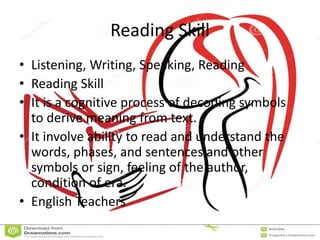 Reading Skill
• Listening, Writing, Speaking, Reading
• Reading Skill
• It is a cognitive process of decoding symbols
to derive meaning from text.
• It involve ability to read and understand the
words, phases, and sentences and other
symbols or sign, feeling of the author,
condition of era.
• English Teachers
 