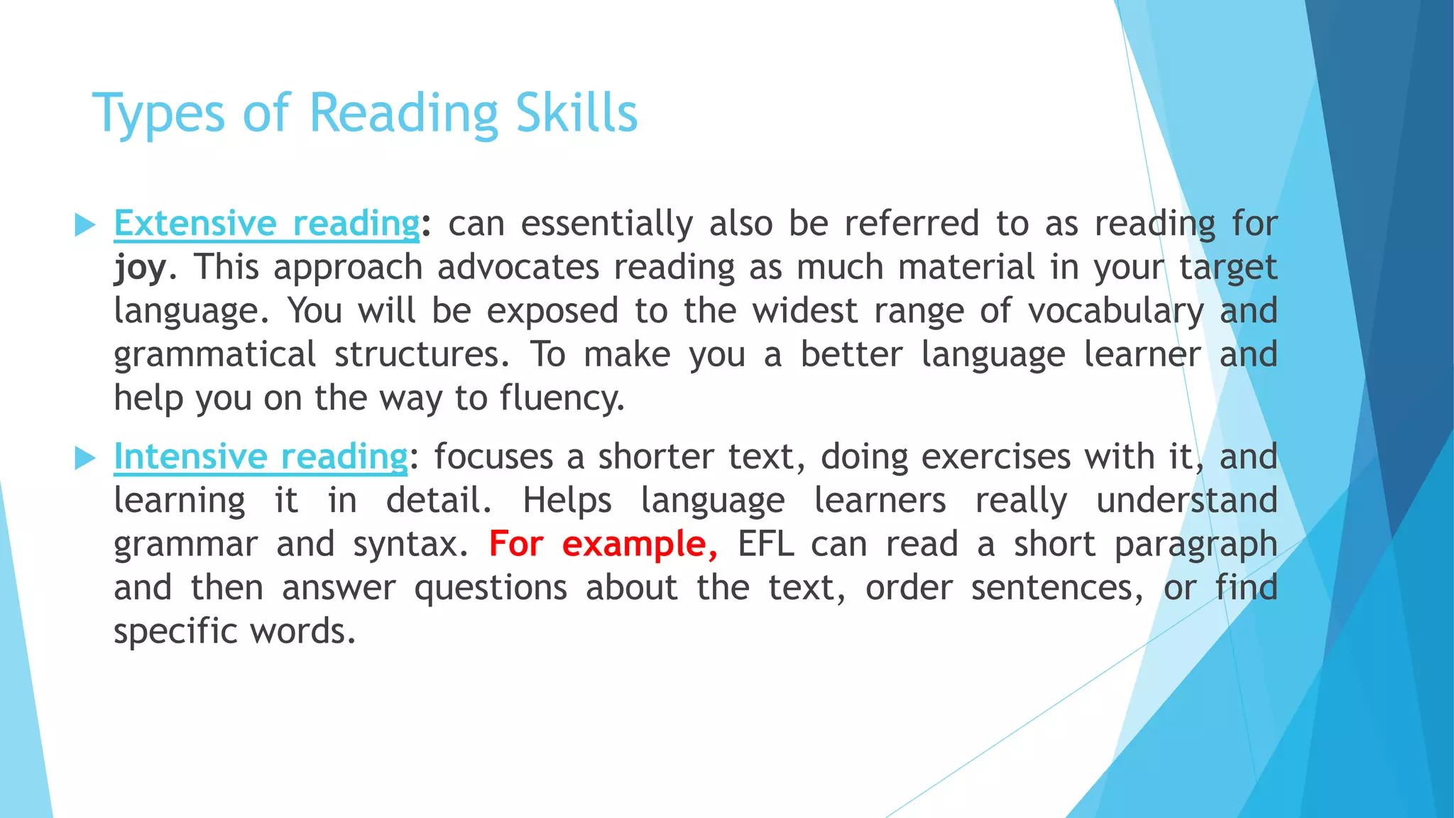 Types of Reading Skills
 Extensive reading: can essentially also be referred to as reading for
joy. This approach advocates reading as much material in your target
language. You will be exposed to the widest range of vocabulary and
grammatical structures. To make you a better language learner and
help you on the way to fluency.
 Intensive reading: focuses a shorter text, doing exercises with it, and
learning it in detail. Helps language learners really understand
grammar and syntax. For example, EFL can read a short paragraph
and then answer questions about the text, order sentences, or find
specific words.
 