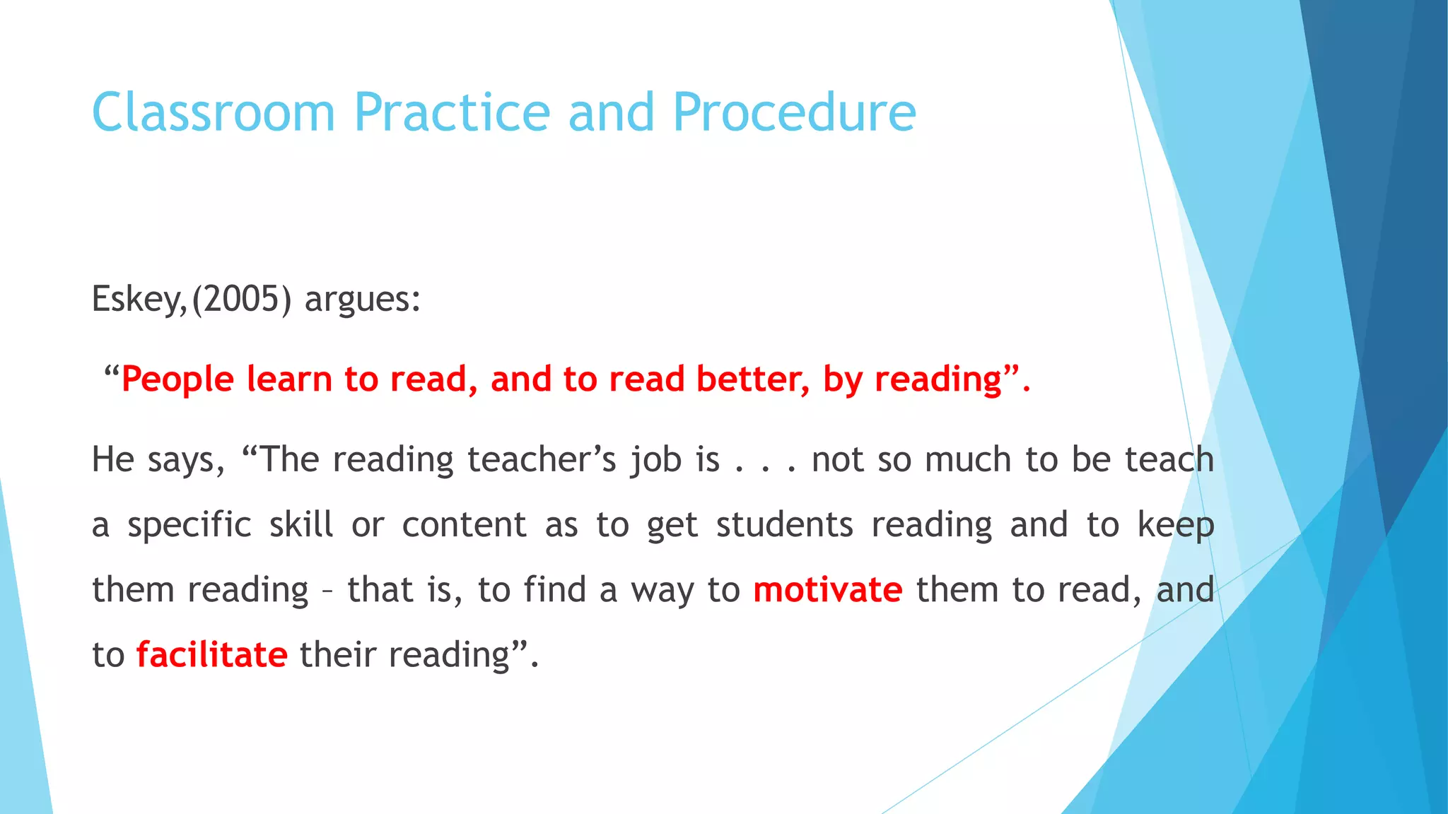 Classroom Practice and Procedure
Eskey,(2005) argues:
“People learn to read, and to read better, by reading”.
He says, “The reading teacher’s job is . . . not so much to be teach
a specific skill or content as to get students reading and to keep
them reading – that is, to find a way to motivate them to read, and
to facilitate their reading”.
 