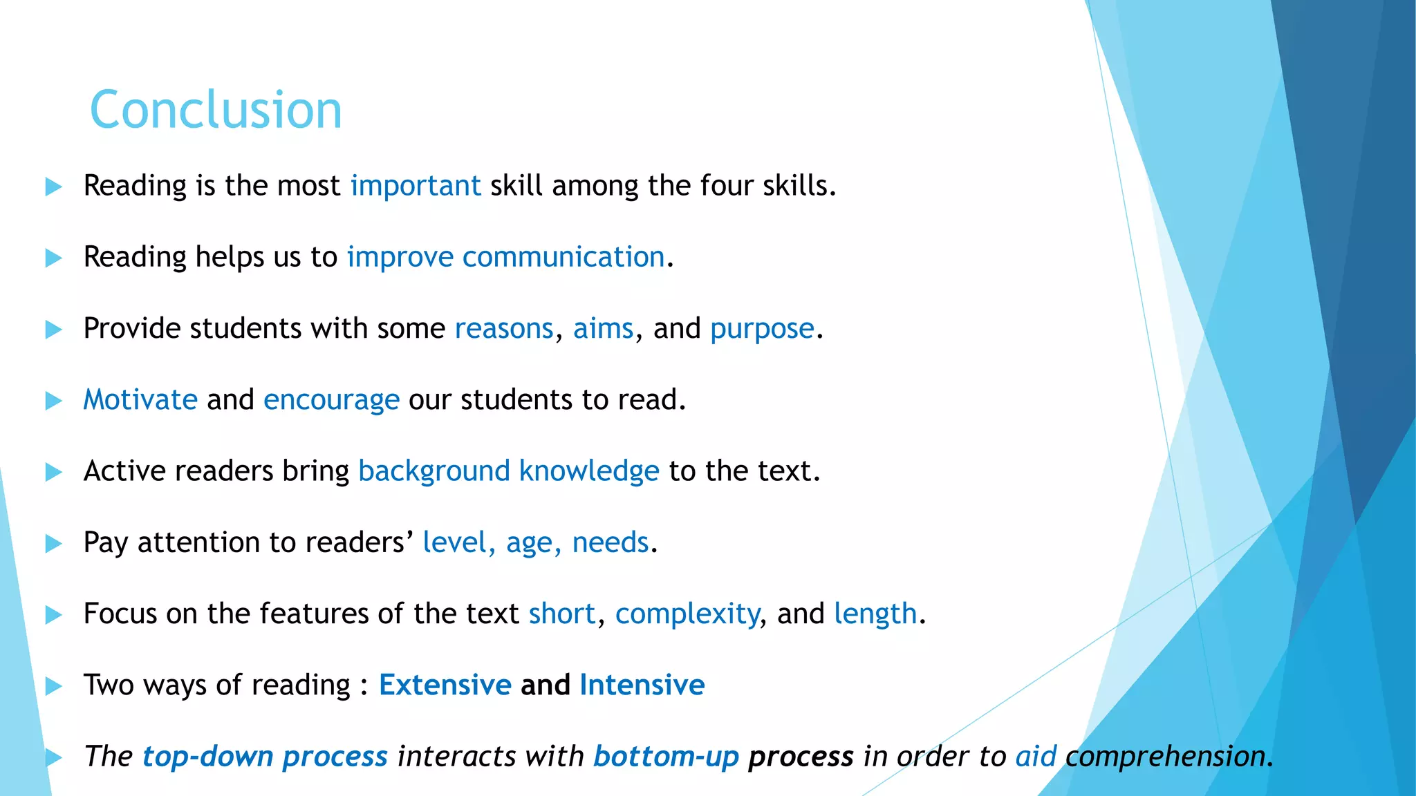 Conclusion
 Reading is the most important skill among the four skills.
 Reading helps us to improve communication.
 Provide students with some reasons, aims, and purpose.
 Motivate and encourage our students to read.
 Active readers bring background knowledge to the text.
 Pay attention to readers’ level, age, needs.
 Focus on the features of the text short, complexity, and length.
 Two ways of reading : Extensive and Intensive
 The top-down process interacts with bottom-up process in order to aid comprehension.
 