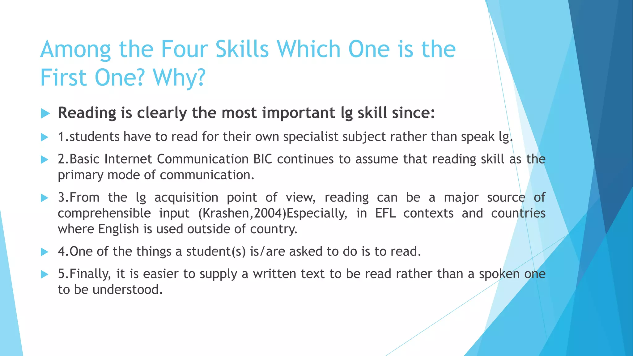 Among the Four Skills Which One is the
First One? Why?
 Reading is clearly the most important lg skill since:
 1.students have to read for their own specialist subject rather than speak lg.
 2.Basic Internet Communication BIC continues to assume that reading skill as the
primary mode of communication.
 3.From the lg acquisition point of view, reading can be a major source of
comprehensible input (Krashen,2004)Especially, in EFL contexts and countries
where English is used outside of country.
 4.One of the things a student(s) is/are asked to do is to read.
 5.Finally, it is easier to supply a written text to be read rather than a spoken one
to be understood.
 