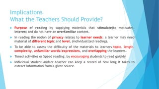 Implications
What the Teachers Should Provide?
 Purpose of reading by supplying materials that stimulate(to motivate),
interest and do not have an overfamiliar content.
 In reading the notion of privacy relates to learner needs: a learner may need
material of different topic and level, (individualized reading).
 To be able to assess the difficulty of the materials to learners topic, length,
complexity, unfamiliar words/expressions, and overlapping the learners.
 Timed activities or Speed reading: by encouraging students to read quickly.
 Individual student and/or teacher can keep a record of how long it takes to
extract information from a given source.
 