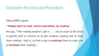 Classroom Practice and Procedure
Eskey,(2005) argues:
“People learn to read, and to read better, by reading”.
He says, “The reading teacher’s job is . . . not so much to be teach
a specific skill or content as to get students reading and to keep
them reading – that is, to find a way to motivate them to read, and
to facilitate their reading”.
 