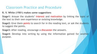 Classroom Practice and Procedure
R. V. White (1981) makes some suggestions
Stage1: Arouse the students’ interest and motivation by linking the topic of
the text to their own experience or existing knowledge.
Stage2: Give them points to search for in the reading text, or ask the students
to suggest the points.
Stage3: After reading, encourage a discussion the answers.
Stage4: Develop into writing by using the information gained for another
purpose.
 