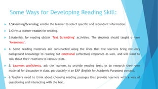 Some Ways for Developing Reading Skill:
 1.Skimming/Scanning; enable the learner to select specific and redundant information.
 2.Gives a learner reason for reading.
 3.Materials for reading obtain ‘Text Scrambling’ activities. The students should taught o have
‘Awareness’.
 4. Some reading materials are constructed along the lines that the learners bring not only
background knowledge to reading but emotional (affective) responses as well, and will want to
talk about their reactions to various texts.
 5. Learners proficiency, ask the learners to provide reading texts or to research their own
material for discussion in class. particularly in an EAP (English for Academic Purposes) context.
 6.Teachers need to think about choosing reading passages that provide learners with a way of
questioning and interacting with the text.
 