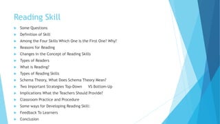 Reading Skill
 Some Questions
 Definition of Skill
 Among the Four Skills Which One is the First One? Why?
 Reasons for Reading
 Changes in the Concept of Reading Skills
 Types of Readers
 What is Reading?
 Types of Reading Skills
 Schema Theory, What Does Schema Theory Mean?
 Two Important Strategies Top-Down VS Bottom-Up
 Implications What the Teachers Should Provide?
 Classroom Practice and Procedure
 Some ways for Developing Reading Skill:
 Feedback To Learners
 Conclusion
 