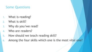 Some Questions
1. What is reading?
2. What is skill?
3. Why do you/we read?
4. Who are readers?
5. How should we teach reading skill?
6. Among the four skills which one is the most vital one?
 