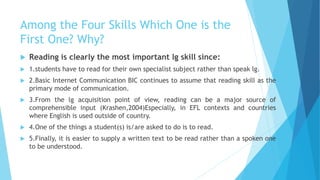 Among the Four Skills Which One is the
First One? Why?
 Reading is clearly the most important lg skill since:
 1.students have to read for their own specialist subject rather than speak lg.
 2.Basic Internet Communication BIC continues to assume that reading skill as the
primary mode of communication.
 3.From the lg acquisition point of view, reading can be a major source of
comprehensible input (Krashen,2004)Especially, in EFL contexts and countries
where English is used outside of country.
 4.One of the things a student(s) is/are asked to do is to read.
 5.Finally, it is easier to supply a written text to be read rather than a spoken one
to be understood.
 
