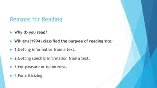 Reasons for Reading
 Why do you read?
 Williams(1994) classified the purpose of reading into:
 1.Getting information from a text.
 2.Getting specific information from a text.
 3.For pleasure or for interest.
 4.For criticizing
 