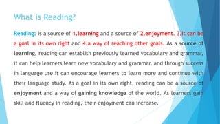 What is Reading?
Reading: is a source of 1.learning and a source of 2.enjoyment. 3.It can be
a goal in its own right and 4.a way of reaching other goals. As a source of
learning, reading can establish previously learned vocabulary and grammar,
it can help learners learn new vocabulary and grammar, and through success
in language use it can encourage learners to learn more and continue with
their language study. As a goal in its own right, reading can be a source of
enjoyment and a way of gaining knowledge of the world. As learners gain
skill and fluency in reading, their enjoyment can increase.
 